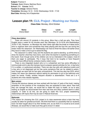 Subject: ​​Practice II
Trainees:​​ Balari Oriana, Martínez Rocío
School: ​​218 ​Course: ​​3rd D
Teacher in charge: ​​Adriana Flecha
Timetables: ​​Mondays 16.10 - 16.50; Wednesdays 16.50 - 17.30
Start Date:​​ Monday 3rd of September
Lesson plan 11: ​​CLIL Project - Washing our Hands
Class Date:​​ Monday, 22nd October
Name:
Oriana Balari
Class:
3rd D
Level:
Pre-A1 Level
Length:
40 minutes
Class description:
​​There are around 23 students in this group. More than a half are girls. They have
English twice a week for 40 minutes each day (Mondays 16.10-16.50 and Wednesdays
16.50-17.30). However, on Mondays the class starts right after the break so it takes some
time to organize them and sometimes they keep playing with the toys the use during the
break inside the classroom. On Wednesdays we have to finish the class a bit earlier since
they have to make a line to go to salute the flag.
The classroom is rather noisy and the students are used to standing up all the time to
show the teacher what they have done, even when the teacher is explaining something on
the board. Even though some of the children are not so interested in the subject, most of
them are eager to participate. The 3 boys that tend to be naughty or have frequent
outbursts have difficult family contexts (mainly violent ones).
There is one integrated student who is in a wheelchair and has some difficulties to
communicate and to see (the trainees have to prepare special activities for her, in big fonts
if it is written, or audiovisual activities). There are also two girls with selective mutism and
a boy who is not diagnosed yet but has some symptoms that can be related to autism,
even though we were told he has early schizophrenia. This last boy also has OCD, which
makes him leave the classroom without asking for permission to go to the bathroom and
wash his hands. Finally, another frequent situation is absenteeism. There are 3 or 4
students who miss classes regularly.
Main aim(s):
*​​During the previous classes we have worked with the topic of ‘parts of the body’ making
emphasis on the practice of the vocabulary they are expected to learn about. Now that
they can manage the topic, we would like to relate this topic to health, so as to stop
looking at English as disconnected from their real lives and other contents learnt in other
subjects. In order to do this, we are going to make this CLIL project establishing
relationships with topics that may be seen in Natural Sciences.
Rationale:
*​​The reason for choosing this CLIL project is to raise awareness about a topic that may
usually be taken for granted as known. We think that there is a possibility that our students
have not been taught about it by their families and, as we think it is crucial so as to avoid
illnesses, we would like to make sure they get to know it in detail.
 