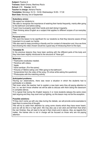 Subject: ​​Practice II
Trainees:​​ Balari Oriana, Martínez Rocío
School: ​​218 ​Course: ​​3rd D
Teacher in charge: ​​Adriana Flecha
Timetables: ​​Mondays 16.10 - 16.50; Wednesdays 16.50 - 17.30
Start Date:​​ Monday 3rd of September
Subsidiary aim(s):
We expect our students to:
*​​Be able to recognize the importance of washing their hands frequently, mainly after going
to the bathroom and before eating.
*​​Learn how to properly wash their hands and start doing it regularly.
*​​Start thinking about English as a subject that applies to different scopes of our everyday
lives.
Personal aims:
*​​We want the lesson to be significant for our students so that they become aware of how
important it is to wash our hands.
*​​We also want to keep providing a friendly and fun context of interaction and, thus we think
that showing the video chosen would be a good way of introducing them to this topic.
Timetable fit:
In the previous lessons they have been working with the different parts of the body and
they have been slightly introduced to the structure of “Have got”.
Materials:
* Flashcards vocabulary needed.
* Pendrive with videos.
* Apple.
* Hand sanitizer. (For the scene)
* Pictures of ‘Before eating’ and ‘After going to the bathroom’.
* Screenshots from the video of the song. (To show while asking the questions)
* Photocopies with the matching activity.
Anticipated problems:
*​​During our observations, there was never a situation in which the students had to
participate on a debate.
*​​Not even when the teacher had to explain a new topic were they all paying attention to
her; i.e. we don’t know whether we will be able to discuss with them being the classroom
in complete silence.
*​​It is typical that during the English lessons 2 or more students (always the same ones)
start arguing and they may even end up fighting, so this lesson may not be the exception.
Possible solutions:
*​​If they don’t come up with any idea during the debate, we will provide some examples to
lead them to some line of thought.
*​​We will try to catch their attention by using some chants which they have never heard,
and we will do this in a high pitch. We may also use a rain stick and tell them that when
the rain finishes, they all need to be sat in their chairs and in silence. Also, as regards this
matter, the trainee who is not in charge will be focused on those who are not paying
attention.
 