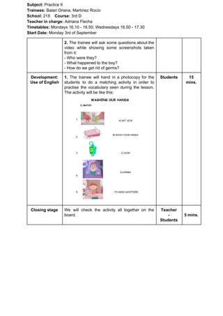 Subject: ​​Practice II
Trainees:​​ Balari Oriana, Martínez Rocío
School: ​​218 ​Course: ​​3rd D
Teacher in charge: ​​Adriana Flecha
Timetables: ​​Mondays 16.10 - 16.50; Wednesdays 16.50 - 17.30
Start Date:​​ Monday 3rd of September
2. The trainee will ask some questions about the
video while showing some screenshots taken
from it:
- Who were they?
- What happened to the boy?
- How do we get rid of germs?
Development:
Use of English
1. ​​The trainee will hand in a photocopy for the
students to do a matching activity in order to
practise the vocabulary seen during the lesson.
The activity will be like this:
Students 15
mins.
Closing stage We will check the activity all together on the
board.
Teacher
-
Students
5 mins.
 