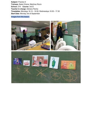 Subject: ​​Practice II
Trainees:​​ Balari Oriana, Martínez Rocío
School: ​​218 ​Course: ​​3rd D
Teacher in charge: ​​Adriana Flecha
Timetables: ​​Mondays 16.10 - 16.50; Wednesdays 16.50 - 17.30
Start Date:​​ Monday 3rd of September
Images from this lesson:
 