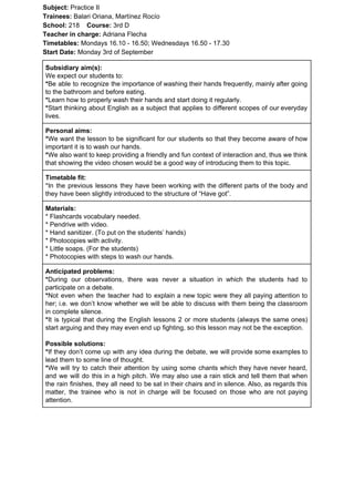 Subject: ​​Practice II
Trainees:​​ Balari Oriana, Martínez Rocío
School: ​​218 ​Course: ​​3rd D
Teacher in charge: ​​Adriana Flecha
Timetables: ​​Mondays 16.10 - 16.50; Wednesdays 16.50 - 17.30
Start Date:​​ Monday 3rd of September
Subsidiary aim(s):
We expect our students to:
*​​Be able to recognize the importance of washing their hands frequently, mainly after going
to the bathroom and before eating.
*​​Learn how to properly wash their hands and start doing it regularly.
*​​Start thinking about English as a subject that applies to different scopes of our everyday
lives.
Personal aims:
*​​We want the lesson to be significant for our students so that they become aware of how
important it is to wash our hands.
*​​We also want to keep providing a friendly and fun context of interaction and, thus we think
that showing the video chosen would be a good way of introducing them to this topic.
Timetable fit:
*In the previous lessons they have been working with the different parts of the body and
they have been slightly introduced to the structure of “Have got”.
Materials:
* Flashcards vocabulary needed.
* Pendrive with video.
* Hand sanitizer. (To put on the students’ hands)
* Photocopies with activity.
* Little soaps. (For the students)
* Photocopies with steps to wash our hands.
Anticipated problems:
*​​During our observations, there was never a situation in which the students had to
participate on a debate.
*​​Not even when the teacher had to explain a new topic were they all paying attention to
her; i.e. we don’t know whether we will be able to discuss with them being the classroom
in complete silence.
*​​It is typical that during the English lessons 2 or more students (always the same ones)
start arguing and they may even end up fighting, so this lesson may not be the exception.
Possible solutions:
*​​If they don’t come up with any idea during the debate, we will provide some examples to
lead them to some line of thought.
*​​We will try to catch their attention by using some chants which they have never heard,
and we will do this in a high pitch. We may also use a rain stick and tell them that when
the rain finishes, they all need to be sat in their chairs and in silence. Also, as regards this
matter, the trainee who is not in charge will be focused on those who are not paying
attention.
 