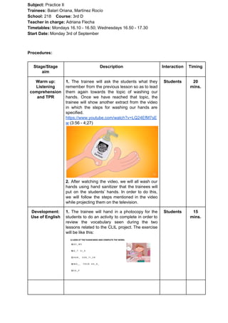 Subject: ​​Practice II
Trainees:​​ Balari Oriana, Martínez Rocío
School: ​​218 ​Course: ​​3rd D
Teacher in charge: ​​Adriana Flecha
Timetables: ​​Mondays 16.10 - 16.50; Wednesdays 16.50 - 17.30
Start Date:​​ Monday 3rd of September
Procedures:
Stage/Stage
aim
Description Interaction Timing
Warm up:
Listening
comprehension
and TPR
1. ​​The trainee will ask the students what they
remember from the previous lesson so as to lead
them again towards the topic of washing our
hands. Once we have reached that topic, the
trainee will show another extract from the video
in which the steps for washing our hands are
specified.
https://www.youtube.com/watch?v=LQ24EfM7sE
w​ (3:56 - 4;27)
2. After watching the video, we will all wash our
hands using hand sanitizer that the trainees will
put on the students’ hands. In order to do this,
we will follow the steps mentioned in the video
while projecting them on the television.
Students 20
mins.
Development:
Use of English
1. ​​The trainee will hand in a photocopy for the
students to do an activity to complete in order to
review the vocabulary seen during the two
lessons related to the CLIL project. The exercise
will be like this:
Students 15
mins.
 