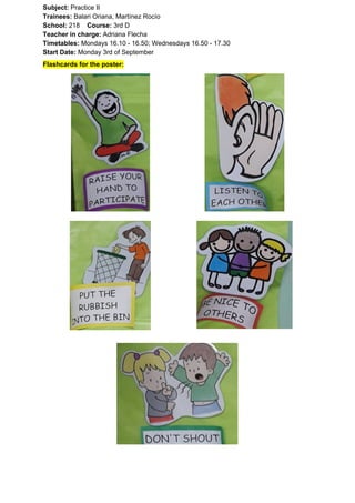 Subject: ​​Practice II
Trainees:​​ Balari Oriana, Martínez Rocío
School: ​​218 ​Course: ​​3rd D
Teacher in charge: ​​Adriana Flecha
Timetables: ​​Mondays 16.10 - 16.50; Wednesdays 16.50 - 17.30
Start Date:​​ Monday 3rd of September
Flashcards for the poster:
 