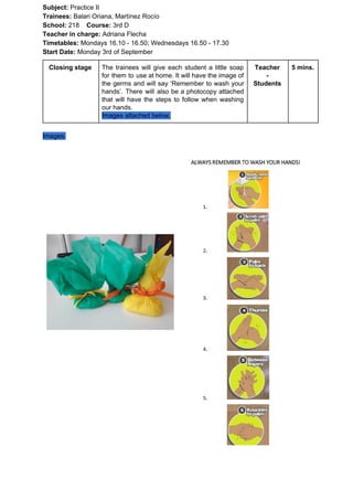 Subject: ​​Practice II
Trainees:​​ Balari Oriana, Martínez Rocío
School: ​​218 ​Course: ​​3rd D
Teacher in charge: ​​Adriana Flecha
Timetables: ​​Mondays 16.10 - 16.50; Wednesdays 16.50 - 17.30
Start Date:​​ Monday 3rd of September
Closing stage The trainees will give each student a little soap
for them to use at home. It will have the image of
the germs and will say ‘Remember to wash your
hands’. There will also be a photocopy attached
that will have the steps to follow when washing
our hands.
Images attached below.
Teacher
-
Students
5 mins.
Images:
 