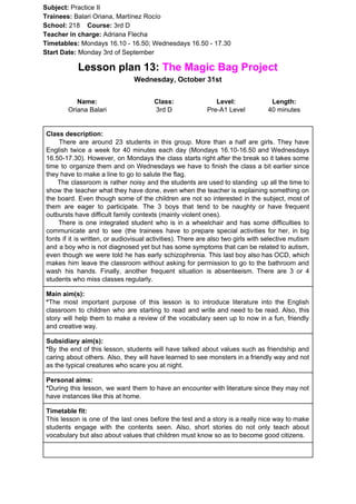 Subject: ​​Practice II
Trainees:​​ Balari Oriana, Martínez Rocío
School: ​​218 ​Course: ​​3rd D
Teacher in charge: ​​Adriana Flecha
Timetables: ​​Mondays 16.10 - 16.50; Wednesdays 16.50 - 17.30
Start Date:​​ Monday 3rd of September
Lesson plan 13: ​​The Magic Bag Project
Wednesday, October 31st
Name:
Oriana Balari
Class:
3rd D
Level:
Pre-A1 Level
Length:
40 minutes
Class description:
​​There are around 23 students in this group. More than a half are girls. They have
English twice a week for 40 minutes each day (Mondays 16.10-16.50 and Wednesdays
16.50-17.30). However, on Mondays the class starts right after the break so it takes some
time to organize them and on Wednesdays we have to finish the class a bit earlier since
they have to make a line to go to salute the flag.
The classroom is rather noisy and the students are used to standing up all the time to
show the teacher what they have done, even when the teacher is explaining something on
the board. Even though some of the children are not so interested in the subject, most of
them are eager to participate. The 3 boys that tend to be naughty or have frequent
outbursts have difficult family contexts (mainly violent ones).
There is one integrated student who is in a wheelchair and has some difficulties to
communicate and to see (the trainees have to prepare special activities for her, in big
fonts if it is written, or audiovisual activities). There are also two girls with selective mutism
and a boy who is not diagnosed yet but has some symptoms that can be related to autism,
even though we were told he has early schizophrenia. This last boy also has OCD, which
makes him leave the classroom without asking for permission to go to the bathroom and
wash his hands. Finally, another frequent situation is absenteeism. There are 3 or 4
students who miss classes regularly.
Main aim(s):
*​​The most important purpose of this lesson is to introduce literature into the English
classroom to children who are starting to read and write and need to be read. Also, this
story will help them to make a review of the vocabulary seen up to now in a fun, friendly
and creative way.
Subsidiary aim(s):
*​​By the end of this lesson, students will have talked about values such as friendship and
caring about others. Also, they will have learned to see monsters in a friendly way and not
as the typical creatures who scare you at night.
Personal aims:
*​​During this lesson, we want them to have an encounter with literature since they may not
have instances like this at home.
Timetable fit:
This lesson is one of the last ones before the test and a story is a really nice way to make
students engage with the contents seen. Also, short stories do not only teach about
vocabulary but also about values that children must know so as to become good citizens.
 
