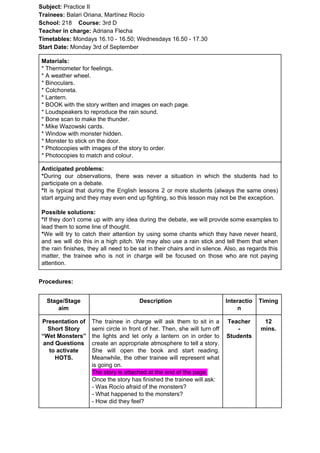 Subject: ​​Practice II
Trainees:​​ Balari Oriana, Martínez Rocío
School: ​​218 ​Course: ​​3rd D
Teacher in charge: ​​Adriana Flecha
Timetables: ​​Mondays 16.10 - 16.50; Wednesdays 16.50 - 17.30
Start Date:​​ Monday 3rd of September
Materials:
* Thermometer for feelings.
* A weather wheel.
* Binoculars.
* Colchoneta.
* Lantern.
* BOOK with the story written and images on each page.
* Loudspeakers to reproduce the rain sound.
* Bone scan to make the thunder.
* Mike Wazowski cards.
* Window with monster hidden.
* Monster to stick on the door.
* Photocopies with images of the story to order.
* Photocopies to match and colour.
Anticipated problems:
*​​During our observations, there was never a situation in which the students had to
participate on a debate.
*​​It is typical that during the English lessons 2 or more students (always the same ones)
start arguing and they may even end up fighting, so this lesson may not be the exception.
Possible solutions:
*​​If they don’t come up with any idea during the debate, we will provide some examples to
lead them to some line of thought.
*​​We will try to catch their attention by using some chants which they have never heard,
and we will do this in a high pitch. We may also use a rain stick and tell them that when
the rain finishes, they all need to be sat in their chairs and in silence. Also, as regards this
matter, the trainee who is not in charge will be focused on those who are not paying
attention.
Procedures:
Stage/Stage
aim
Description Interactio
n
Timing
Presentation of
Short Story
“Wet Monsters”
and Questions
to activate
HOTS.
The trainee in charge will ask them to sit in a
semi circle in front of her. Then, she will turn off
the lights and let only a lantern on in order to
create an appropriate atmosphere to tell a story.
She will open the book and start reading.
Meanwhile, the other trainee will represent what
is going on.
The story is attached at the end of the page.
Once the story has finished the trainee will ask:
- Was Rocío afraid of the monsters?
- What happened to the monsters?
- How did they feel?
Teacher
-
Students
12
mins.
 