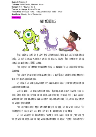 Subject: ​​Practice II
Trainees:​​ Balari Oriana, Martínez Rocío
School: ​​218 ​Course: ​​3rd D
Teacher in charge: ​​Adriana Flecha
Timetables: ​​Mondays 16.10 - 16.50; Wednesdays 16.50 - 17.30
Start Date:​​ Monday 3rd of September
Short story:
WET MONSTERS
Once upon a time, in a rainy and stormy night, there was a little girl called                               
Rocío. She was sleeping peacefully until she heard a sound. She jumped out of bed                             
because she was really, REALLY scared.  
She thought the strange sound came from the window, so she tiptoed to see what                             
happened.  
She slowly opened the curtains and there it was! It was a giant purple monster                             
with four arms and four legs.  
As soon as she saw its big green eyes and its white sharp teeth she ran to her bed                                     
and covered her head.  
After a while, she heard another noise. But this time, it was coming from the                             
door. Once more she tiptoed to the door and open the curtains. Oh! It was another                               
monster! This one was green and had only two arms and two legs, and a huge eye in                                   
the middle of his body.  
She got scared once more and ran back to the bed. But then she thought ‘The                               
two monsters looked very sad. And they were all wet because of the rain.’  
At that moment she had an idea: ‘Maybe I could invite them in!’, she said. So                               
she opened the door and the two monsters entered the house. ‘Come! You can sleep                             
 