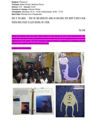 Subject: ​​Practice II
Trainees:​​ Balari Oriana, Martínez Rocío
School: ​​218 ​Course: ​​3rd D
Teacher in charge: ​​Adriana Flecha
Timetables: ​​Mondays 16.10 - 16.50; Wednesdays 16.50 - 17.30
Start Date:​​ Monday 3rd of September
here if you want..’ And the two monsters came in and were very happy to have a new                                   
friend and a place to sleep during the storm.   
 
The end 
While the trainee tells the story, there will be a soft sound of rain in the background. The
classroom will be as dark as possible and the trainee who is not in charge will act out what is
happening in the story. The first monster appears behind a drawing of a window, and the
second one appears behind the entrance door.
Images from this lesson:
 