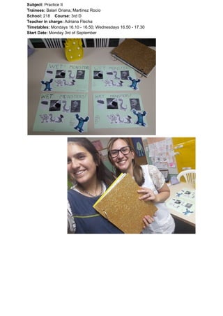 Subject: ​​Practice II
Trainees:​​ Balari Oriana, Martínez Rocío
School: ​​218 ​Course: ​​3rd D
Teacher in charge: ​​Adriana Flecha
Timetables: ​​Mondays 16.10 - 16.50; Wednesdays 16.50 - 17.30
Start Date:​​ Monday 3rd of September
 