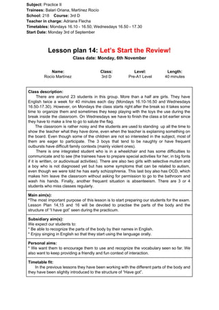 Subject: ​​Practice II
Trainees:​​ Balari Oriana, Martínez Rocío
School: ​​218 ​Course: ​​3rd D
Teacher in charge: ​​Adriana Flecha
Timetables: ​​Mondays 16.10 - 16.50; Wednesdays 16.50 - 17.30
Start Date:​​ Monday 3rd of September
Lesson plan 14: ​​Let’s Start the Review!
Class date: Monday, 6th November
Name:
Rocío Martínez
Class:
3rd D
Level:
Pre-A1 Level
Length:
40 minutes
Class description:
​​There are around 23 students in this group. More than a half are girls. They have
English twice a week for 40 minutes each day (Mondays 16.10-16.50 and Wednesdays
16.50-17.30). However, on Mondays the class starts right after the break so it takes some
time to organize them and sometimes they keep playing with the toys the use during the
break inside the classroom. On Wednesdays we have to finish the class a bit earlier since
they have to make a line to go to salute the flag.
The classroom is rather noisy and the students are used to standing up all the time to
show the teacher what they have done, even when the teacher is explaining something on
the board. Even though some of the children are not so interested in the subject, most of
them are eager to participate. The 3 boys that tend to be naughty or have frequent
outbursts have difficult family contexts (mainly violent ones).
There is one integrated student who is in a wheelchair and has some difficulties to
communicate and to see (the trainees have to prepare special activities for her, in big fonts
if it is written, or audiovisual activities). There are also two girls with selective mutism and
a boy who is not diagnosed yet but has some symptoms that can be related to autism,
even though we were told he has early schizophrenia. This last boy also has OCD, which
makes him leave the classroom without asking for permission to go to the bathroom and
wash his hands. Finally, another frequent situation is absenteeism. There are 3 or 4
students who miss classes regularly.
Main aim(s):
*​​The most important purpose of this lesson is to start preparing our students for the exam.
Lesson Plan 14,15 and 16 will be devoted to practise the parts of the body and the
structure of “I have got” seen during the practicum.
Subsidiary aim(s):
We expect our students to:
* Be able to recognize the parts of the body by their names in English.
* Enjoy singing in English so that they start using the language orally.
Personal aims:
* We want them to encourage them to use and recognize the vocabulary seen so far. We
also want to keep providing a friendly and fun context of interaction.
Timetable fit:
In the previous lessons they have been working with the different parts of the body and
they have been slightly introduced to the structure of “Have got”.
 