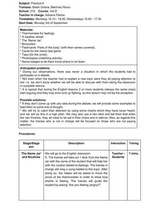 Subject: ​​Practice II
Trainees:​​ Balari Oriana, Martínez Rocío
School: ​​218 ​Course: ​​3rd D
Teacher in charge: ​​Adriana Flecha
Timetables: ​​Mondays 16.10 - 16.50; Wednesdays 16.50 - 17.30
Start Date:​​ Monday 3rd of September
Materials:
* Thermometer for feelings.
* A weather wheel.
* The ‘Name Jar’.
* Binoculars.
* Flashcards ‘Parts of the body’ (with their names covered).
* Cards for the memo test game.
* Tape (for the circle).
* Photocopies (matching activity).
* Name badges to let them know where to sit down.
Anticipated problems:
* During our observations, there was never a situation in which the students had to
participate on a debate.
* Not even when the teacher had to explain a new topic were they all paying attention to
her; i.e. we don’t know whether we will be able to discuss with them being the classroom
in complete silence.
* It is typical that during the English lessons 2 or more students (always the same ones)
start arguing and they may even end up fighting, so this lesson may not be the exception.
Possible solutions:
* If they don’t come up with any idea during the debate, we will provide some examples to
lead them to some line of thought.
* We will try to catch their attention by using some chants which they have never heard,
and we will do this in a high pitch. We may also use a rain stick and tell them that when
the rain finishes, they all need to be sat in their chairs and in silence. Also, as regards this
matter, the trainee who is not in charge will be focused on those who are not paying
attention.
Procedures:
Stage/Stage
aim
Description Interaction Timing
‘The Name Jar’
and Routines
We will go to the English classroom.
1. ​​The trainee will take out 1 stick from the Name
Jar with the name of the student that will help her
with the routine related to feelings. The trainee in
charge will sing a song related to this topic. After
doing so, the helper will be asked to move the
arrow of the thermometer in order to show how
she/he is feeling. The trainee will guide the
student by asking “Are you feeling (angry)?”.
Teacher -
Students
7 mins.
 