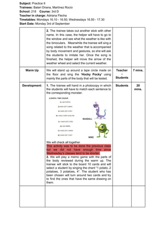 Subject: ​​Practice II
Trainees:​​ Balari Oriana, Martínez Rocío
School: ​​218 ​Course: ​​3rd D
Teacher in charge: ​​Adriana Flecha
Timetables: ​​Mondays 16.10 - 16.50; Wednesdays 16.50 - 17.30
Start Date:​​ Monday 3rd of September
2. ​​The trainee takes out another stick with other
name. In this case, the helper will have to go to
the window and see what the weather is like with
the binoculars. Meanwhile the trainee will sing a
song related to the weather that is accompanied
by body movement and gestures, so she will ask
the students to imitate her. Once the song is
finished, the helper will move the arrow of the
weather wheel and select the current weather.
Warm Up We will stand up around a tape circle made on
the floor and sing the ​‘Hocky Pocky’ using
mainly the parts of the body that will be tested.
Teacher
-
Students
7 mins.
Development: 1. The trainee will hand in a photocopy in which
the students will have to match each sentence to
the corresponding monster.
We will check all together.
This activity was to be done the previous class
but we did not have enough time since
Wednesday’s classes tend to be shorter.
2. We will play a memo game with the parts of
the body reviewed during the warm up. The
trainee will stick to the board 10 cards and will
select a student by singing the chant “1 potato, 2
potatoes, 3 potatoes, 4”. The student who has
been chosen will turn around two cards and try
to find the ones that have the same drawing on
them.
Students 20
mins.
 