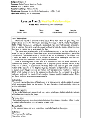 Subject: ​​Practice II
Trainees:​​ Balari Oriana, Martínez Rocío
School: ​​218 ​Course: ​​3rd D
Teacher in charge: ​​Adriana Flecha
Timetables: ​​Mondays 16.10 - 16.50; Wednesdays 16.50 - 17.30
Start Date:​​ Monday 3rd of September
Lesson Plan 2: ​​Healthy Relationships
Class date: ​​Wednesday, 5th September
Name:
Oriana Balari
Class:
3rd D
Level:
Pre-A1 Level
Length:
40 minutes
Class description:
​​There are around 23 students in this group. More than a half are girls. They have
English twice a week for 40 minutes each day (Mondays 16.10-16.50 and Wednesdays
16.50-17.30). However, on Mondays the class starts right after the break so it takes some
time to organize them and on Wednesdays we have to finish the class a bit earlier since
they have to make a line to go to salute the flag.
The classroom is rather noisy and the students are used to stand up all the time to
show the teacher what they have done, even when the teacher is explaining something
on the board. Even though some of the children are not so interested in the subject, most
of them are eager to participate. The 3 boys that tend to be naughty or have frequent
outbursts have difficult family contexts (mainly violent ones).
There is one integrated student who is in a wheelchair and has some difficulties to
communicate and to see (the trainees have to prepare special activities for her, in big
fonts if it is written, or audiovisual activities). There are also two girls with selective
mutism and a boy who is not diagnosed yet but has some symptoms that can be related
to autism, even though we were told he has early schizophrenia. This last boy also has
OCD, which makes him leave the classroom without asking for permission to go to the
bathroom and wash his hands. Finally, another frequent situation is absenteeism. There
are 3 or 4 students who miss classes regularly.
Main aim(s):
*​​The most important purpose of this lesson is to finish working with the code of conduct
which was created during our first lesson. We want them to review the code by making an
activity related to it.
Subsidiary aim(s):
*​​By the end of this lesson, students will have learnt set phrases that contribute to maintain
a friendly environment in the class.
Personal aims:
*​​During this lesson, we expect our students to learn the rules we hope they follow in order
to make the English class more enjoyable for everyone.
Timetable fit:
In the previous lesson we have established how to behave in a classroom.
Materials:
*Thermometer for feelings.
*A weather wheel.
 
