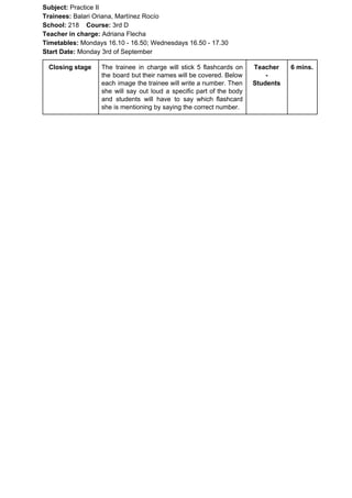 Subject: ​​Practice II
Trainees:​​ Balari Oriana, Martínez Rocío
School: ​​218 ​Course: ​​3rd D
Teacher in charge: ​​Adriana Flecha
Timetables: ​​Mondays 16.10 - 16.50; Wednesdays 16.50 - 17.30
Start Date:​​ Monday 3rd of September
Closing stage The trainee in charge will stick 5 flashcards on
the board but their names will be covered. Below
each image the trainee will write a number. Then
she will say out loud a specific part of the body
and students will have to say which flashcard
she is mentioning by saying the correct number.
Teacher
-
Students
6 mins.
 