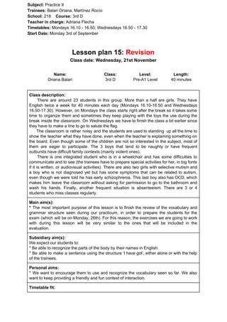 Subject: ​​Practice II
Trainees:​​ Balari Oriana, Martínez Rocío
School: ​​218 ​Course: ​​3rd D
Teacher in charge: ​​Adriana Flecha
Timetables: ​​Mondays 16.10 - 16.50; Wednesdays 16.50 - 17.30
Start Date:​​ Monday 3rd of September
Lesson plan 15: ​​Revision
Class date: Wednesday, 21st November
Name:
Oriana Balari
Class:
3rd D
Level:
Pre-A1 Level
Length:
40 minutes
Class description:
​​There are around 23 students in this group. More than a half are girls. They have
English twice a week for 40 minutes each day (Mondays 16.10-16.50 and Wednesdays
16.50-17.30). However, on Mondays the class starts right after the break so it takes some
time to organize them and sometimes they keep playing with the toys the use during the
break inside the classroom. On Wednesdays we have to finish the class a bit earlier since
they have to make a line to go to salute the flag.
The classroom is rather noisy and the students are used to standing up all the time to
show the teacher what they have done, even when the teacher is explaining something on
the board. Even though some of the children are not so interested in the subject, most of
them are eager to participate. The 3 boys that tend to be naughty or have frequent
outbursts have difficult family contexts (mainly violent ones).
There is one integrated student who is in a wheelchair and has some difficulties to
communicate and to see (the trainees have to prepare special activities for her, in big fonts
if it is written, or audiovisual activities). There are also two girls with selective mutism and
a boy who is not diagnosed yet but has some symptoms that can be related to autism,
even though we were told he has early schizophrenia. This last boy also has OCD, which
makes him leave the classroom without asking for permission to go to the bathroom and
wash his hands. Finally, another frequent situation is absenteeism. There are 3 or 4
students who miss classes regularly.
Main aim(s):
* ​​The most important purpose of this lesson is to finish the review of the vocabulary and
grammar structure seen during our practicum, in order to prepare the students for the
exam (which will be on Monday, 26th). For this reason, the exercises we are going to work
with during this lesson will be very similar to the ones that will be included in the
evaluation.
Subsidiary aim(s):
We expect our students to:
* Be able to recognize the parts of the body by their names in English.
* Be able to make a sentence using the structure ‘I have got’, either alone or with the help
of the trainees.
Personal aims:
* We want to encourage them to use and recognize the vocabulary seen so far. We also
want to keep providing a friendly and fun context of interaction.
Timetable fit:
 