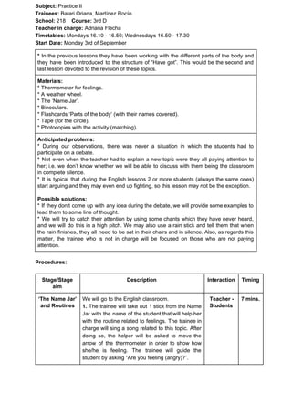 Subject: ​​Practice II
Trainees:​​ Balari Oriana, Martínez Rocío
School: ​​218 ​Course: ​​3rd D
Teacher in charge: ​​Adriana Flecha
Timetables: ​​Mondays 16.10 - 16.50; Wednesdays 16.50 - 17.30
Start Date:​​ Monday 3rd of September
* ​​In the previous lessons they have been working with the different parts of the body and
they have been introduced to the structure of “Have got”. This would be the second and
last lesson devoted to the revision of these topics.
Materials:
* Thermometer for feelings.
* A weather wheel.
* The ‘Name Jar’.
* Binoculars.
* Flashcards ‘Parts of the body’ (with their names covered).
* Tape (for the circle).
* Photocopies with the activity (matching).
Anticipated problems:
* During our observations, there was never a situation in which the students had to
participate on a debate.
* Not even when the teacher had to explain a new topic were they all paying attention to
her; i.e. we don’t know whether we will be able to discuss with them being the classroom
in complete silence.
* It is typical that during the English lessons 2 or more students (always the same ones)
start arguing and they may even end up fighting, so this lesson may not be the exception.
Possible solutions:
* If they don’t come up with any idea during the debate, we will provide some examples to
lead them to some line of thought.
* We will try to catch their attention by using some chants which they have never heard,
and we will do this in a high pitch. We may also use a rain stick and tell them that when
the rain finishes, they all need to be sat in their chairs and in silence. Also, as regards this
matter, the trainee who is not in charge will be focused on those who are not paying
attention.
Procedures:
Stage/Stage
aim
Description Interaction Timing
‘The Name Jar’
and Routines
We will go to the English classroom.
1. The trainee will take out 1 stick from the Name
Jar with the name of the student that will help her
with the routine related to feelings. The trainee in
charge will sing a song related to this topic. After
doing so, the helper will be asked to move the
arrow of the thermometer in order to show how
she/he is feeling. The trainee will guide the
student by asking “Are you feeling (angry)?”.
Teacher -
Students
7 mins.
 