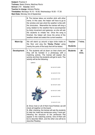 Subject: ​​Practice II
Trainees:​​ Balari Oriana, Martínez Rocío
School: ​​218 ​Course: ​​3rd D
Teacher in charge: ​​Adriana Flecha
Timetables: ​​Mondays 16.10 - 16.50; Wednesdays 16.50 - 17.30
Start Date:​​ Monday 3rd of September
2. The trainee takes out another stick with other
name. In this case, the helper will have to go to
the window and see what the weather is like with
the binoculars. Meanwhile the trainee will sing a
song related to the weather that is accompanied
by body movement and gestures, so she will ask
the students to imitate her. Once the song is
finished, the helper will move the arrow of the
weather wheel and select the current weather.
Warm Up We will stand up around a tape circle made on
the floor and sing the ​‘Hocky Pocky’ using
mainly the parts of the body that will be tested.
Teacher
-
Students
7 mins.
Development: 1. ​​The students will sit down on their chairs and
they will be handed in a photocopy with a
matching activity. The trainee will explain the
activity and then the students will get to work. The
activity will be the following:
2. ​​Once most or all of them have finished, we will
check all together on the board.
3. ​​After checking, the trainee will ask the students
to help her make two sentences using ‘I have got’
following the structure of the sentences that
appear in the matching activity. One of them will
be to describe Stitch, and the other one will be to
describe Pleakley.
Students 20
mins.
 