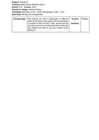Subject: ​​Practice II
Trainees:​​ Balari Oriana, Martínez Rocío
School: ​​218 ​Course: ​​3rd D
Teacher in charge: ​​Adriana Flecha
Timetables: ​​Mondays 16.10 - 16.50; Wednesdays 16.50 - 17.30
Start Date:​​ Monday 3rd of September
Closing stage The trainee will stick 5 flashcards of different
parts of the body on the board and she will assign
a number to each of them. Then, she will say out
loud the name of one of the parts of the body and
the children will have to say the number of the
flashcard.
Teacher
-
Students
6 mins.
 