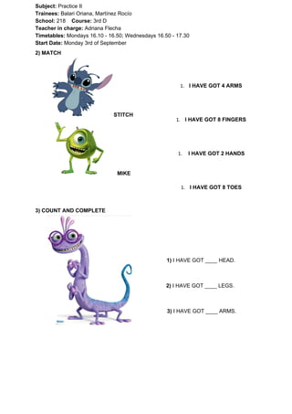 Subject: ​​Practice II
Trainees:​​ Balari Oriana, Martínez Rocío
School: ​​218 ​Course: ​​3rd D
Teacher in charge: ​​Adriana Flecha
Timetables: ​​Mondays 16.10 - 16.50; Wednesdays 16.50 - 17.30
Start Date:​​ Monday 3rd of September
2) MATCH
STITCH
MIKE
1. I HAVE GOT 4 ARMS
1. I HAVE GOT 8 FINGERS
1. I HAVE GOT 2 HANDS
1. I HAVE GOT 8 TOES
3) COUNT AND COMPLETE
1)​​ I HAVE GOT ____ HEAD.
2)​​ I HAVE GOT ____ LEGS.
3) ​​I HAVE GOT ____ ARMS.
 