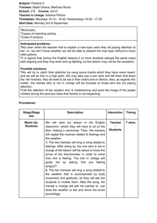 Subject: ​​Practice II
Trainees:​​ Balari Oriana, Martínez Rocío
School: ​​218 ​Course: ​​3rd D
Teacher in charge: ​​Adriana Flecha
Timetables: ​​Mondays 16.10 - 16.50; Wednesdays 16.50 - 17.30
Start Date:​​ Monday 3rd of September
*Binoculars.
*Copies of matching activity.
*Code of conduct.
Anticipated problems:
*​​Not even when the teacher had to explain a new topic were they all paying attention to
her; i.e. we don’t know whether we will be able to present the new topic without to many
interruptions.
*​​It is typical that during the English lessons 2 or more students (always the same ones)
start arguing and they may even end up fighting, so this lesson may not be the exception.
Possible solutions:
*​​We will try to catch their attention by using some chants which they have never heard,
and we will do this in a high pitch. We may also use a rain stick and tell them that when
the rain finishes, they all need to be sat in their chairs and in silence. Also, as regards this
matter, the trainee who is not in charge will be focused on those who are not paying
attention.
*​​Call the attention of the student who is misbehaving and point the image of the poster
created during the previous class that he/she is not respecting.
Procedures:
Stage/Stage
aim
Description Interaction Timing
Warm Up:
Routines
We will start our lesson in the English
classroom, where they will have to sit on the
floor making a semicircle. Then, the trainees
will repeat the routines related to feelings and
the weather:
1. ​​The two trainees will sing a song related to
feelings. After doing so, the one who is not in
charge of the lesson will be asked to move the
arrow of the thermometer in order to show
how she is feeling. The one in charge will
guide her by asking “Are you feeling
(angry)?”.
2. ​​The two trainees will sing a song related to
the weather that is accompanied by body
movement and gestures, so they will ask the
students to imitate them. After the song, the
trainee in charge will ask her partner to say
what the weather is like and move the arrow
accordingly.
Teacher
-
Students
7 mins.
 