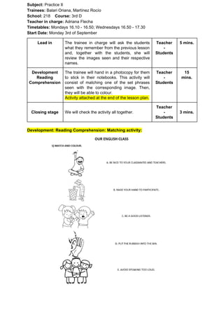 Subject: ​​Practice II
Trainees:​​ Balari Oriana, Martínez Rocío
School: ​​218 ​Course: ​​3rd D
Teacher in charge: ​​Adriana Flecha
Timetables: ​​Mondays 16.10 - 16.50; Wednesdays 16.50 - 17.30
Start Date:​​ Monday 3rd of September
Lead in The trainee in charge will ask the students
what they remember from the previous lesson
and, together with the students, she will
review the images seen and their respective
names.
Teacher
-
Students
5 mins.
Development
Reading
Comprehension
The trainee will hand in a photocopy for them
to stick in their notebooks. This activity will
consist of matching one of the set phrases
seen with the corresponding image. Then,
they will be able to colour.
Activity attached at the end of the lesson plan.
Teacher
-
Students
15
mins.
Closing stage We will check the activity all together.
Teacher
-
Students
3 mins.
Development: Reading Comprehension: Matching activity:
 