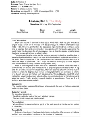 Subject: ​​Practice II
Trainees:​​ Balari Oriana, Martínez Rocío
School: ​​218 ​Course: ​​3rd D
Teacher in charge: ​​Adriana Flecha
Timetables: ​​Mondays 16.10 - 16.50; Wednesdays 16.50 - 17.30
Start Date:​​ Monday 3rd of September
Lesson plan 3: ​​The Body
Class Date: ​​Monday, 10th September
Name:
Rocío Martínez
Class:
3rd D
Level:
Pre-A1 Level
Length:
40 minutes
Class description:
​​There are around 23 students in this group. More than a half are girls. They have
English twice a week for 40 minutes each day (Mondays 16.10-16.50 and Wednesdays
16.50-17.30). However, on Mondays the class starts right after the break so it takes some
time to organize them and sometimes they keep playing with the toys the use during the
break inside the classroom. On Wednesdays we have to finish the class a bit earlier since
they have to make a line to go to salute the flag.
The classroom is rather noisy and the students are used to standing up all the time to
show the teacher what they have done, even when the teacher is explaining something on
the board. Even though some of the children are not so interested in the subject, most of
them are eager to participate. The 3 boys that tend to be naughty or have frequent
outbursts have difficult family contexts (mainly violent ones).
There is one integrated student who is in a wheelchair and has some difficulties to
communicate and to see (the trainees have to prepare special activities for her, in big
fonts if it is written, or audiovisual activities). There are also two girls with selective mutism
and a boy who is not diagnosed yet but has some symptoms that can be related to autism,
even though we were told he has early schizophrenia. This last boy also has OCD, which
makes him leave the classroom without asking for permission to go to the bathroom and
wash his hands. Finally, another frequent situation is absenteeism. There are 3 or 4
students who miss classes regularly.
Main aim(s):
*​​The most important purpose of this lesson is to work with the parts of the body presented
on the previous class.
Subsidiary aim(s):
We expect our students to:
* Be able to match the parts of the body with their names.
* Start working in groups and collaboratively.
Personal aims:
* We want them to apprehend some words of the topic seen in a friendly and fun context
of interaction.
Timetable fit:
In the previous lesson they have started learning about the different parts of the body
and they have been slightly introduced to the structure of “Have got”.
 
