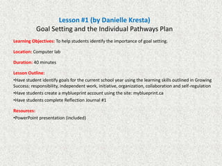 Lesson #1 (by Danielle Kresta)
Goal Setting and the Individual Pathways Plan
Learning Objectives: To help students identify the importance of goal setting.
Location: Computer lab
Duration: 40 minutes
Lesson Outline:
•Have student identify goals for the current school year using the learning skills outlined in Growing
Success: responsibility, independent work, initiative, organization, collaboration and self-regulation
•Have students create a myblueprint account using the site: myblueprint.ca
•Have students complete Reflection Journal #1
Resources:
•PowerPoint presentation (included)

 