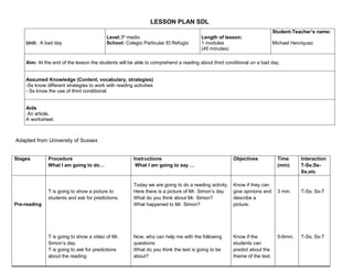 LESSON PLAN SDL
                                                                                                                           Student-Teacher’s name:
                                          Level:3º medio                              Length of lesson:
    Unit: A bad day                       School: Colegio Particular El Refugio       1 modules                            Michael Henriquez.
                                                                                      (45 minutes)

    Aim: At the end of the lesson the students will be able to comprehend a reading about third conditional un a bad day.


    Assumed Knowledge (Content, vocabulary, strategies)
    -Ss know different strategies to work with reading activities
    - Ss know the use of third conditional.


    Aids
    An article.
    A worksheet.



Adapted from University of Sussex


Stages        Procedure                                Instructions                                   Objectives             Time      Interaction
              What I am going to do…                    What I am going to say …                                             (min)     T-Ss;Ss-
                                                                                                                                       Ss;etc

                                                       Today we are going to do a reading activity.   Know if they can
              T is going to show a picture to          Here there is a picture of Mr. Simon’s day     give opinions and      3 min.    T-Ss; Ss-T
              students and ask for predictions.        What do you think about Mr. Simon?             describe a
Pre-reading                                            What happened to Mr. Simon?                    picture.




              T is going to show a video of Mr.        Now, who can help me with the following        Know if the            5-6min.   T-Ss; Ss-T
              Simon’s day.                             questions:                                     students can
              T is going to ask for predictions        What do you think the text is going to be      predict about the
              about the reading                        about?                                         theme of the text.
 