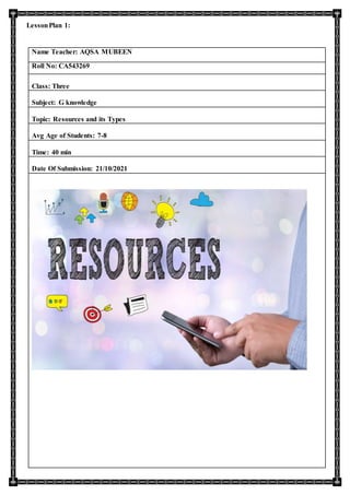 LessonPlan 1:
Name Teacher: AQSA MUBEEN
Roll No: CA543269
Class: Three
Subject: G knowledge
Topic: Resources and its Types
Avg Age of Students: 7-8
Time: 40 min
Date Of Submission: 21/10/2021
 