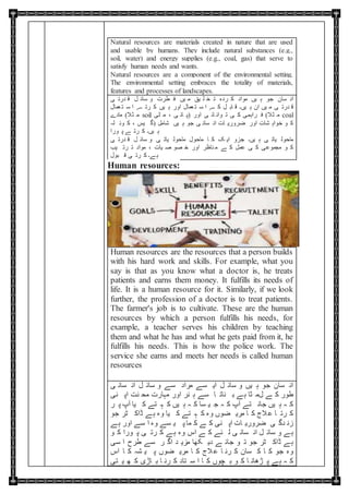 Natural resources are materials created in nature that are used
and usable by humans. They include natural substances (e.g.,
soil, water) and energy supplies (e.g., coal, gas) that serve to
satisfy human needs and wants.
Natural resources are a component of the environmental setting.
The environmental setting embraces the totality of materials,
features and processes of landscapes.
‫ی‬ ‫درت‬ ‫ق‬ ‫ل‬ ‫سائ‬ ‫و‬ ‫طرت‬ ‫ف‬ ‫یں‬ ‫م‬ ‫یق‬ ‫ل‬ ‫خ‬ ‫ت‬ ‫ردہ‬ ‫ک‬ ‫مواد‬ ‫یں‬ ‫ہ‬ ‫جو‬ ‫سان‬ ‫ان‬
‫عمال‬ ‫ت‬ ‫س‬ ‫ا‬ ‫ے‬ ‫رت‬ ‫ک‬ ‫یں‬ ‫ہ‬ ‫اور‬ ‫عمال‬ ‫ت‬ ‫س‬ ‫ا‬ ‫ے‬ ‫ک‬ ‫ل‬ ‫اب‬ ‫ق‬ ‫یں۔‬ ‫ہ‬ ‫ان‬ ‫یں‬ ‫م‬ ‫ی‬ ‫درت‬ ‫ق‬
‫مادے‬ (‫ثال‬ ‫م‬ soil ‫ٹی‬ ‫م‬ ، ‫ی‬ ‫ان‬ ‫)پ‬ ‫اور‬ ‫ی‬ ‫ائ‬ ‫وان‬ ‫ت‬ ‫ی‬ ‫ک‬ ‫راہمی‬ ‫ف‬ (‫ثال‬ ‫م‬ coal
‫لہ‬ ‫وئ‬ ‫ک‬ ، ‫یس‬ ‫)گ‬ ‫شامل‬ ‫یں‬ ‫ہ‬ ‫جو‬ ‫ی‬ ‫سان‬ ‫ان‬ ‫ات‬ ‫ضروری‬ ‫اور‬ ‫شات‬ ‫خواہ‬ ‫و‬ ‫ک‬
‫ورا‬ ‫پ‬ ‫ے‬ ‫رت‬ ‫ک‬ ‫یں۔‬ ‫ہ‬
‫ی‬ ‫درت‬ ‫ق‬ ‫ل‬ ‫سائ‬ ‫و‬ ‫ی‬ ‫یات‬ ‫ماحول‬ ‫ماحول‬ ‫ا‬ ‫ک‬ ‫ک‬ ‫ای‬ ‫جزو‬ ‫یں۔‬ ‫ہ‬ ‫ی‬ ‫یات‬ ‫ماحول‬
‫یب‬ ‫رت‬ ‫ت‬ ‫مواد‬ ، ‫یات‬ ‫ص‬ ‫صو‬ ‫خ‬ ‫اور‬ ‫ناظر‬ ‫م‬ ‫ے‬ ‫ک‬ ‫عمل‬ ‫ی‬ ‫ک‬ ‫مجموعی‬ ‫و‬ ‫ک‬
‫بول‬ ‫ق‬ ‫ی‬ ‫رت‬ ‫ک‬ ‫ے۔‬‫ہ‬
Human resources:
Human resources are the resources that a person builds
with his hard work and skills. For example, what you
say is that as you know what a doctor is, he treats
patients and earns them money. It fulfills its needs of
life. It is a human resource for it. Similarly, if we look
further, the profession of a doctor is to treat patients.
The farmer's job is to cultivate. These are the human
resources by which a person fulfills his needs, for
example, a teacher serves his children by teaching
them and what he has and what he gets paid from it, he
fulfills his needs. This is how the police work. The
service she earns and meets her needs is called human
resources
‫ی‬ ‫سان‬ ‫ان‬ ‫ل‬ ‫سائ‬ ‫و‬ ‫سے‬ ‫مراد‬ ‫سے‬ ‫ای‬ ‫ل‬ ‫سائ‬ ‫و‬ ‫یں‬ ‫ہ‬ ‫جو‬ ‫سان‬ ‫ان‬
‫نی‬ ‫اپ‬ ‫نت‬ ‫مح‬ ‫مہارت‬ ‫اور‬ ‫نر‬ ‫ہ‬ ‫سے‬ ‫ا‬ ‫نات‬ ‫ب‬ ‫ے‬‫ہ‬ ‫ثا‬ ‫لم‬ ‫ے‬ ‫ک‬ ‫طور‬
‫ر‬ ‫پ‬ ‫آپ‬ ‫یا‬ ‫ک‬ ‫تے‬ ‫ہ‬ ‫ک‬ ‫یں‬ ‫ہ‬ ‫ہ‬ ‫ک‬ ‫سا‬ ‫ی‬ ‫ج‬ ‫ہ‬ ‫ک‬ ‫آپ‬ ‫تے‬ ‫جان‬ ‫یں‬ ‫ہ‬ ‫ہ‬ ‫ک‬
‫جو‬ ‫ٹر‬ ‫ڈاک‬ ‫ے‬‫ہ‬ ‫وہ‬ ‫یا‬ ‫ک‬ ‫تے‬ ‫ہ‬ ‫ک‬ ‫وہ‬ ‫ضوں‬ ‫مری‬ ‫ا‬ ‫ک‬ ‫الج‬‫ع‬ ‫ا‬ ‫رت‬ ‫ک‬
‫ے‬‫ہ‬ ‫اور‬ ‫سے‬ ‫ا‬ ‫وہ‬ ‫سے‬ ‫ی‬ ‫پ‬ ‫ما‬ ‫ک‬ ‫ے‬ ‫ک‬ ‫نی‬ ‫اپ‬ ‫ات‬ ‫ضروری‬ ‫ی‬ ‫دگ‬ ‫زن‬
‫و‬ ‫ک‬ ‫ورا‬ ‫پ‬ ‫ی‬ ‫رت‬ ‫ک‬ ‫ے‬‫ہ‬ ‫وہ‬ ‫اس‬ ‫ے‬ ‫ک‬ ‫ئے‬ ‫ل‬ ‫ی‬ ‫سان‬ ‫ان‬ ‫ل‬ ‫سائ‬ ‫و‬ ‫ے‬‫ہ‬
‫سی‬ ‫ا‬ ‫طرح‬ ‫سے‬ ‫ر‬ ‫اگ‬ ‫د‬ ‫مزی‬ ‫کھا‬ ‫دی‬ ‫ے‬ ‫جائ‬ ‫و‬ ‫ت‬ ‫جو‬ ‫ٹر‬ ‫ڈاک‬ ‫ے‬‫ہ‬
‫اس‬ ‫ا‬ ‫ک‬ ‫شہ‬ ‫ی‬ ‫پ‬ ‫ضوں‬ ‫مری‬ ‫ا‬ ‫ک‬ ‫الج‬‫ع‬ ‫ا‬ ‫رن‬ ‫ک‬ ‫سان‬ ‫ک‬ ‫ا‬ ‫ک‬ ‫جو‬ ‫وہ‬
‫تی‬ ‫ی‬ ‫ھ‬ ‫ک‬ ‫اڑی‬ ‫ب‬ ‫ا‬ ‫رن‬ ‫ک‬ ‫تاد‬ ‫س‬ ‫ا‬ ‫ا‬ ‫ک‬ ‫چوں‬ ‫ب‬ ‫و‬ ‫ک‬ ‫ا‬ ‫ڑھان‬ ‫پ‬ ‫ے‬‫ہ‬ ‫ہ‬ ‫ک‬
 
