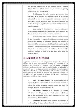 gets activated when you turn on your computer system. It loads the
drivers of the hard disk into memory as well as assists the operating
system to load itself into the memory.
o Boot Program: Boot refers to starting up a computer. When
you switch on the computer, the commands in the ROM are executed
automatically to load the boot program into memory and execute its
instructions. The BIOS program has a basic set of commands that
enables the computer to perform the basic input/output instructions to
start the computer.
o An assembler: It plays the role of a converter as it receives
basic computer instructions and converts them into a pattern of bits.
The processor uses these bits to perform basic operations.
o A device driver: This system software controls hardware
devices connected to a computer. It enables the computer to use the
hardware by providing an appropriate interface. The kernel of a
Computer's CPU communicates with different hardware through this
software. Operating systems generally come with most of the device
drivers. If the operating system does not have a device driver for
hardware, you have to install the device driver before using that
hardware device.
2) Application Software:
Application software is a set of programs designed to perform a
specific task. It does not control the working of a computer as it is
designed for end-users. A computer can run without application
software. Application software can be easily installed or uninstalled as
required. It can be a single program or a collection of small programs.
Microsoft Office Suite, Adobe Photoshop, and any other software like
payroll software or income tax software are application software. As
we know, they are designed to perform specific tasks. Accordingly,
they can be of different types such as:
o Word Processing Software: This software allows users to
create, edit, format, and manipulate the text and more. It offers lots of
options for writing documents, creating images, and more. For
example, MS Word, WordPad, Notepad, etc.
o Spreadsheet Software: It is designed to perform
calculations, store data, create charts, etc. It has rows and columns,
and the data is entered in the cell, which is an intersection of a row
and column, e.g., Microsoft Excel.
o Multimedia Software: These software are developed to
perform editing of video, audio, and text. It allows you to combine
 
