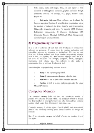 texts, videos, audio, and images. Thus, you can improve a text
document by adding photos, animations, graphics, and charts through
multimedia software. For example, VLC player, Window Media
Player, etc.
o Enterprise Software: These software are developed for
business operational functions. It is used in large organizations where
the quantum of business is too large. It can be used for accounting,
billing, order processing and more. For example, CRM (Customer
Relationship Management), BI (Business Intelligence), ERP
(Enterprise Resource Planning), SCM (Supply Chain Management),
customer support system, and more.
3) Programming Software:
It is a set or collection of tools that help developers in writing other
software or programs. It assists them in creating, debugging, and
maintaining software or programs or applications. We can say that
these are facilitator software that helps translate programming language
such as Java, C++, Python, etc., into machine language code. So, it is
not used by end-users. For example, compilers, linkers, debuggers,
interpreters, text editors, etc. This software is also called a
programming tool or software development tool.
Some examples of programming software include:
o Eclipse: It is a java language editor.
o Coda: It is a programming language editor for Mac.
o Notepad++: It is an open-source editor for windows.
o Sublime text: It is a cross-platform code editor for Linux,
Mac, and Windows.
Computer Memory
The computer memory holds the data and instructions needed to
process raw data and produce output. The computer memory is divided
into large number of small parts known as cells. Each cell has a unique
address which varies from 0 to memory size minus one.
Computer memory is of two types: Volatile (RAM) and Non-volatile
(ROM). The secondary memory (hard disk) is referred as storage not
memory.
But, if we categorize memory on behalf of space or location, it is of
four types:
o Register memory
 