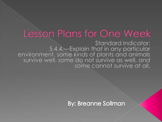 Lesson Plans for One Week Standard Indicator: 5.4.4.—Explain that in any particular environment, some kinds of plants and animals survive well, some do not survive as well, and some cannot survive at all. By: Breanne Sollman 