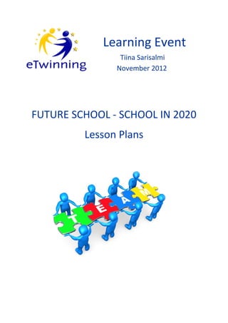 eTwinning Learning Event    Future School - School in 2020     Tiina Sarisalmi




                                   Learning Event
                                             Tiina Sarisalmi
                                            November 2012




  FUTURE SCHOOL - SCHOOL IN 2020
                           Lesson Plans




                                                                            1
 