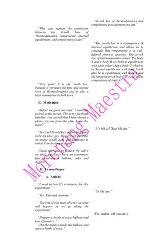 “Who can explain the connection
between the Zeroth Law of
Thermodynamics, temperature, thermal
equilibrium, and temperature scales?”
“Very good! It is the zeroth law,
because it precedes the first and second
laws of thermodynamics and is also a
tacit assumption in both laws.
C. Motivation
“Before we go to our topic, I want you
to look at the screen. This is my facebook
timeline. You can tell that I have shared a
photo. Anyone from the class knew this
actor?”
“Yes it is Mikael Daez and he happened
to be my ideal guy. He perfectly portrays
an image of tall, dark and handsome in
which I am looking in a guy.”
“Gases may also be perfect. We call it
an ideal gas. Let’s have an experiment
first involving a balloon, coke and
mentos.”
D. Lesson Proper
A. Activity
“I need to two (2) volunteers for this
experiment.”
“Yes, Kyla and Jasmine.”
“The rest of you must observe on what
will happen as we go along the
experiment.”
“Prepare a bottle of coke, balloon and
two (2) mentos.”
“Put the mentos inside the balloon and
open a bottle of coke.”
“Zeroth law of thermodynamics and
temperature measurement ma’am.”
“The zeroth law is a consequence of
thermal equilibrium and allows us to
conclude that temperature is a well-
defined physical quantity. The zeroth
law of thermodynamics states: If a body
A and a body B are both in equilibrium
with each other; then a body C which is
in thermal equilibrium with body B will
also be in equilibrium with body A and
the temperature of body C is equal to the
temperature of body A.
“It’s Mikael Daez Ma’am.”
“Us Ma’am.”
(The student will execute.)
 