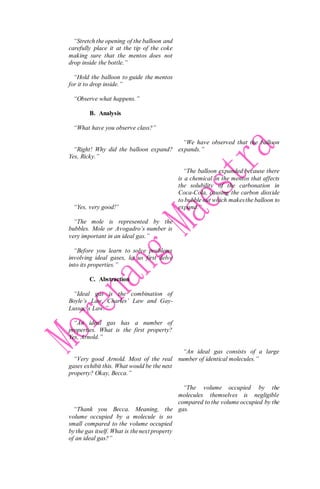 “Stretch the opening of the balloon and
carefully place it at the tip of the coke
making sure that the mentos does not
drop inside the bottle.”
“Hold the balloon to guide the mentos
for it to drop inside.”
“Observe what happens.”
B. Analysis
“What have you observe class?”
“Right! Why did the balloon expand?
Yes, Ricky.”
“Yes, very good!”
“The mole is represented by the
bubbles. Mole or Avogadro’s number is
very important in an ideal gas.”
“Before you learn to solve problems
involving ideal gases, let us first delve
into its properties.”
C. Abstraction
“Ideal gas is the combination of
Boyle’s Law, Charles’ Law and Gay-
Lussac’s Law.”
“An ideal gas has a number of
properties. What is the first property?
Yes, Arnold.”
“Very good Arnold. Most of the real
gases exhibit this. What would be the next
property? Okay, Becca.”
“Thank you Becca. Meaning, the
volume occupied by a molecule is so
small compared to the volume occupied
by the gas itself. What is thenext property
of an ideal gas?”
“We have observed that the balloon
expands.”
“The balloon expanded because there
is a chemical in the mentos that affects
the solubility of the carbonation in
Coca-Cola, causing the carbon dioxide
to bubble out which makesthe balloon to
expand.”
“An ideal gas consists of a large
number of identical molecules.”
“The volume occupied by the
molecules themselves is negligible
compared to the volume occupied by the
gas.
 
