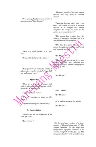 “Who among the class knows Newton’s
laws of motion? Yes, Jammie.”
“Okay very good Jammie! Is it clear
class?
“What is the last property, Daisy.”
“Very good! When molecules collide, it
takesonly a very short period of time. Did
you understand class?”
D. Application
“Okay get a ½ crosswise paper and
make a diagram that shows one of the
properties of an ideal gas.”
“Are you finished class?”
“I need volunteers to draw on the
board.”
“Are their drawing all correct class?”
E. Generalization
“Again what are the properties of an
ideal gas class?
“Yes, France.”
“The molecules obey Newton's laws of
motion, and they move in random
motion.
“Newton's first law states that every
object will remain at rest or in uniform
motion in a straight line unless
compelled to change its state by the
action of an external force.”
“The second law explains how the
velocity of an object changes when it is
subjected to an external force.”
“The third law states that for every
action (force) in nature there is an equal
and opposite reaction.”
“Yes Ma’am.”
“The molecules experience forces only
during collisions; any collisions are
completely elastic, and take a negligible
amount of time.”
“Yes Ma’am.”
(after 5 minutes)
“Yes Ma’am!”
(the 4 students draw on the board)
“Yes Ma’am.”
“(1) An ideal gas consists of a large
number of identical molecules. (2) The
volume occupied by the molecules
themselves is negligible compared to the
volume occupied by the gas. (3) The
molecules obey Newton's laws of motion,
 