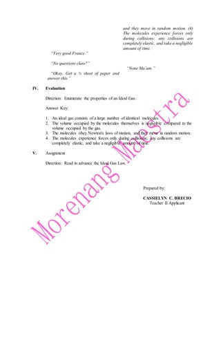 “Very good France.”
“No questions class?”
“Okay. Get a ¼ sheet of paper and
answer this.”
and they move in random motion. (4)
The molecules experience forces only
during collisions; any collisions are
completely elastic, and take a negligible
amount of time.
“None Ma’am.”
IV. Evaluation
Direction: Enumerate the properties of an Ideal Gas.
Answer Key:
1. An ideal gas consists of a large number of identical molecules.
2. The volume occupied by the molecules themselves is negligible compared to the
volume occupied by the gas.
3. The molecules obey Newton's laws of motion, and they move in random motion.
4. The molecules experience forces only during collisions; any collisions are
completely elastic, and take a negligible amount of time.
V. Assignment
Direction: Read in advance the Ideal Gas Law.
Prepared by:
CASSIELYN C. BRECIO
Teacher II Applicant
 
