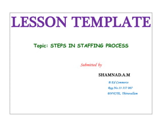 LESSON TEMPLATE 
Topic: STEPS IN STAFFING PROCESS 
Submitted by 
SHAMNAD.A.M 
B.Ed Commerce 
Reg.No.13 357 007 
BNVCTE, Thiruvallam 
 