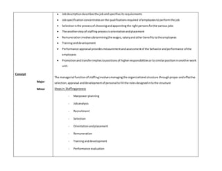 Concept 
Major 
Minor 
 Job description describes the job and specifies its requirements 
 Job specification concentrates on the qualifications required of employees to perform the job 
 Selection is the process of choosing and appointing the right persons for the various jobs 
 The another step of staffing process is orientation and placement 
 Remuneration involves determining the wages, salary and other benefits to the employees 
 Training and development 
 Performance appraisal provides measurement and assessment of the behavior and performance of the 
employees 
 Promotion and transfer implies to positions of higher responsibilities or to similar position in onother work 
unit. 
The managerial function of staffing involves managing the organizational structure through proper and effective 
selection, appraisal and development of personal to fill the roles designed in to the structure 
Steps in Staffing process 
- Manpower planning 
- Job analysis 
- Recruitment 
- Selection 
- Orientation and placement 
- Remuneration 
- Training and development 
- Performance evaluation 
 