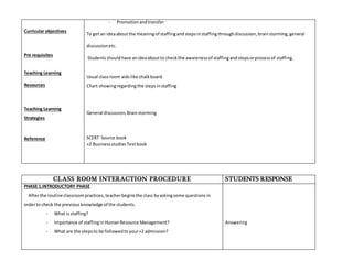 Curricular objectives 
Pre requisites 
Teaching Learning 
Resources 
Teaching Learning 
Strategies 
Reference 
- Promotion and transfer 
To get an idea about the meaning of staffing and steps in staffing through discussion, brain storming, general 
discussion etc. 
Students should have an idea about to check the awareness of staffing and steps or process of staffing. 
Usual class room aids like chalk board 
Chart showing regarding the steps in staffing 
General discussion, Brain storming 
SCERT Source book 
+2 Business studies Text book 
CLASS ROOM INTERACTION PROCEDURE STUDENTS RESPONSE 
PHASE 1.INTRODUCTORY PHASE 
After the routine classroom practices, teacher begins the class by asking some questions in 
order to check the previous knowledge of the students. 
- What is staffing? 
- Importance of staffing in Human Resource Management? 
- What are the steps to be followed to your +2 admission? 
Answering 
 