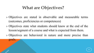 What are Objectives?
 Objectives are stated in observable and measurable terms
(outcomes, proficiencies or competences)
 Objectives state what students should know at the end of the
lesson/segment of a course and what is expected from them.
 Objectives are behavioral in nature and more precise than
goals.
11
 