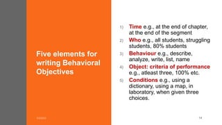 Five elements for
writing Behavioral
Objectives
1) Time e.g., at the end of chapter,
at the end of the segment
2) Who e.g., all students, struggling
students, 80% students
3) Behaviour e.g., describe,
analyze, write, list, name
4) Object: criteria of performance
e.g., atleast three, 100% etc.
5) Conditions e.g., using a
dictionary, using a map, in
laboratory, when given three
choices.
14
 