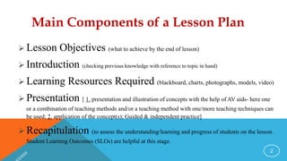Main Components of a Lesson Plan
 Lesson Objectives (what to achieve by the end of lesson)
 Introduction (checking previous knowledge with reference to topic in hand)
 Learning Resources Required (blackboard, charts, photographs, models, video)
 Presentation [ 1. presentation and illustration of concepts with the help of AV aids- here one
or a combination of teaching methods and/or a teaching method with one/more teaching techniques can
be used; 2. application of the concept(s); Guided & independent practice]
 Recapitulation (to assess the understanding/learning and progress of students on the lesson.
Student Learning Outcomes (SLOs) are helpful at this stage.
2
 