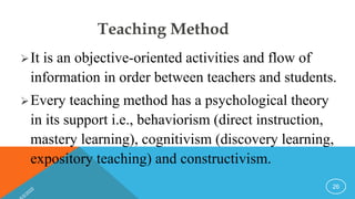 Teaching Method
It is an objective-oriented activities and flow of
information in order between teachers and students.
Every teaching method has a psychological theory
in its support i.e., behaviorism (direct instruction,
mastery learning), cognitivism (discovery learning,
expository teaching) and constructivism.
26
 