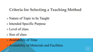 Criteria for Selecting a Teaching Method
 Nature of Topic to be Taught
 Intended Specific Purpose
 Level of class
 Size of class
 Availability of Time
 Availability of Materials and Facilities
28
 