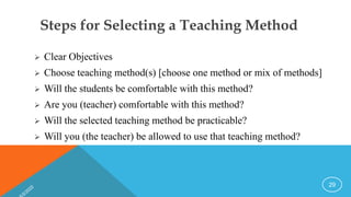Steps for Selecting a Teaching Method
 Clear Objectives
 Choose teaching method(s) [choose one method or mix of methods]
 Will the students be comfortable with this method?
 Are you (teacher) comfortable with this method?
 Will the selected teaching method be practicable?
 Will you (the teacher) be allowed to use that teaching method?
29
 