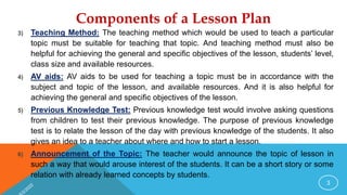 Components of a Lesson Plan
3) Teaching Method: The teaching method which would be used to teach a particular
topic must be suitable for teaching that topic. And teaching method must also be
helpful for achieving the general and specific objectives of the lesson, students’ level,
class size and available resources.
4) AV aids: AV aids to be used for teaching a topic must be in accordance with the
subject and topic of the lesson, and available resources. And it is also helpful for
achieving the general and specific objectives of the lesson.
5) Previous Knowledge Test: Previous knowledge test would involve asking questions
from children to test their previous knowledge. The purpose of previous knowledge
test is to relate the lesson of the day with previous knowledge of the students. It also
gives an idea to a teacher about where and how to start a lesson.
6) Announcement of the Topic: The teacher would announce the topic of lesson in
such a way that would arouse interest of the students. It can be a short story or some
relation with already learned concepts by students.
3
 