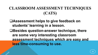 CLASSROOM ASSESSMENT TECHNIQUES
(CATS)
Assessment helps to give feedback on
students’ learning in a lesson.
Besides question-answer technique, there
are some very interesting classroom
assessment techniques which are easy and
less time-consuming to use.
33
 