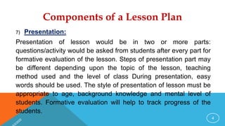 Components of a Lesson Plan
7) Presentation:
Presentation of lesson would be in two or more parts:
questions/activity would be asked from students after every part for
formative evaluation of the lesson. Steps of presentation part may
be different depending upon the topic of the lesson, teaching
method used and the level of class During presentation, easy
words should be used. The style of presentation of lesson must be
appropriate to age, background knowledge and mental level of
students. Formative evaluation will help to track progress of the
students.
4
 